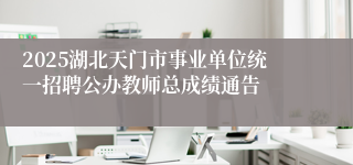 2025湖北天门市事业单位统一招聘公办教师总成绩通告