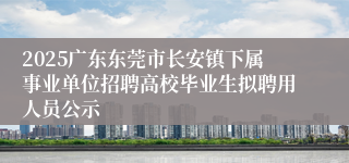 2025广东东莞市长安镇下属事业单位招聘高校毕业生拟聘用人员公示