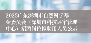 2025广东深圳市自然科学基金委员会（深圳市科技评审管理中心）招聘岗位拟聘用人员公示