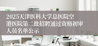 2025天津医科大学总医院空港医院第二批招聘通过资格初审人员名单公示      