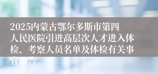 2025内蒙古鄂尔多斯市第四人民医院引进高层次人才进入体检、考察人员名单及体检有关事宜公告