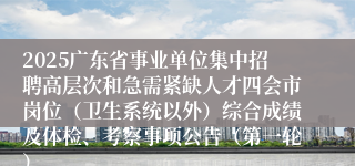 2025广东省事业单位集中招聘高层次和急需紧缺人才四会市岗位（卫生系统以外）综合成绩及体检、考察事项公告（第一轮）