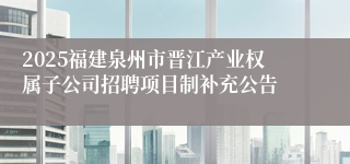 2025福建泉州市晋江产业权属子公司招聘项目制补充公告