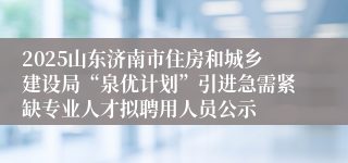 2025山东济南市住房和城乡建设局“泉优计划”引进急需紧缺专业人才拟聘用人员公示