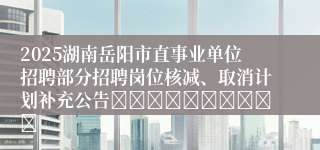 2025湖南岳阳市直事业单位招聘部分招聘岗位核减、取消计划补充公告										