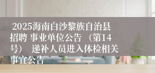  2025海南白沙黎族自治县招聘 事业单位公告 （第14号）  递补人员进入体检相关事宜公告