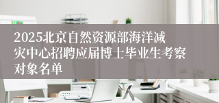 2025北京自然资源部海洋减灾中心招聘应届博士毕业生考察对象名单