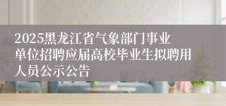 2025黑龙江省气象部门事业单位招聘应届高校毕业生拟聘用人员公示公告
