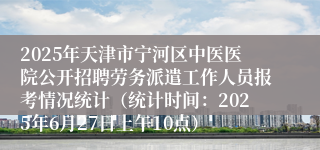2025年天津市宁河区中医医院公开招聘劳务派遣工作人员报考情况统计（统计时间：2025年6月27日上午10点）