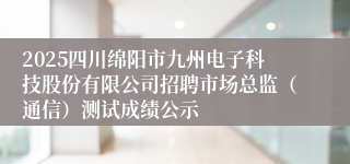 2025四川绵阳市九州电子科技股份有限公司招聘市场总监（通信）测试成绩公示