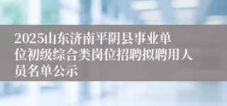 2025山东济南平阴县事业单位初级综合类岗位招聘拟聘用人员名单公示