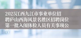 2025江西九江市事业单位招聘庐山西海风景名胜区招聘岗位第一批入闱体检人员有关事项公告