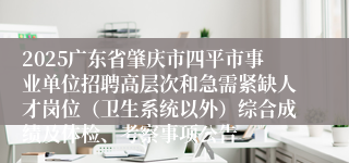 2025广东省肇庆市四平市事业单位招聘高层次和急需紧缺人才岗位（卫生系统以外）综合成绩及体检、考察事项公告