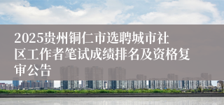 2025贵州铜仁市选聘城市社区工作者笔试成绩排名及资格复审公告