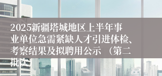 2025新疆塔城地区上半年事业单位急需紧缺人才引进体检、考察结果及拟聘用公示 （第二批次）