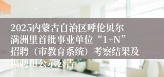 2025内蒙古自治区呼伦贝尔满洲里首批事业单位“1+N”招聘（市教育系统）考察结果及拟聘用公示公告