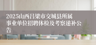 2025山西吕梁市交城县所属事业单位招聘体检及考察递补公告