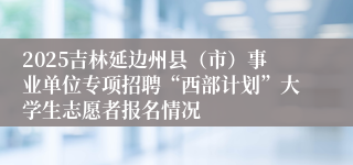 2025吉林延边州县（市）事业单位专项招聘“西部计划”大学生志愿者报名情况