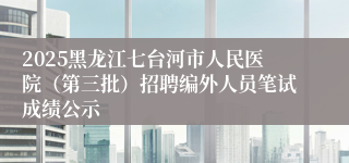 2025黑龙江七台河市人民医院（第三批）招聘编外人员笔试成绩公示