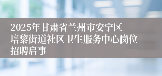 2025年甘肃省兰州市安宁区培黎街道社区卫生服务中心岗位招聘启事
