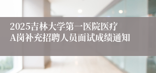 2025吉林大学第一医院医疗A岗补充招聘人员面试成绩通知