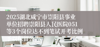 2025湖北咸宁市崇阳县事业单位招聘崇阳县人民医院051等3个岗位达不到笔试开考比例予以保留公告
