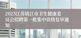 2025江苏镇江市卫生健康委员会招聘第一批集中资格复审通知