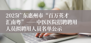 2025广东惠州市“百万英才汇南粤”――中医医院招聘聘用人员拟聘用人员名单公示