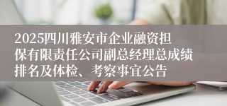 2025四川雅安市企业融资担保有限责任公司副总经理总成绩排名及体检、考察事宜公告