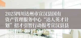 2025四川达州市宣汉县国有资产管理服务中心“达人英才计划”招才引智行动报考宣汉县县属国有企业考生体检、、考察结论及拟聘用人员公示