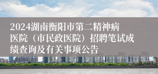 2024湖南衡阳市第二精神病医院（市民政医院）招聘笔试成绩查询及有关事项公告