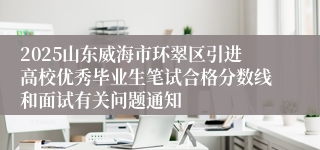 2025山东威海市环翠区引进高校优秀毕业生笔试合格分数线和面试有关问题通知
