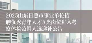 2025山东日照市事业单位招聘优秀青年人才A类岗位进入考察体检范围人选递补公告
