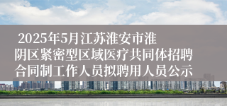  2025年5月江苏淮安市淮阴区紧密型区域医疗共同体招聘合同制工作人员拟聘用人员公示