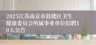 2025江苏南京市鼓楼区卫生健康委员会所属事业单位招聘10人公告
