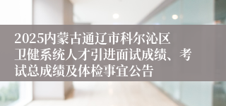 2025内蒙古通辽市科尔沁区卫健系统人才引进面试成绩、考试总成绩及体检事宜公告