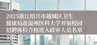 2025浙江绍兴市越城区卫生健康局赴温州医科大学开展校园招聘体检合格进入政审人员名单公示