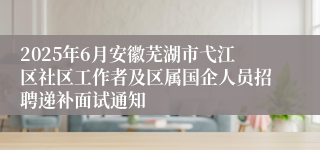 2025年6月安徽芜湖市弋江区社区工作者及区属国企人员招聘递补面试通知