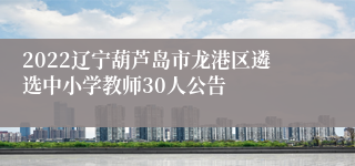 2022辽宁葫芦岛市龙港区遴选中小学教师30人公告