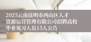 2025云南昆明市西山区人才资源运营管理有限公司招聘高校毕业见习人员15人公告