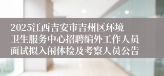 2025江西吉安市吉州区环境卫生服务中心招聘编外工作人员面试拟入闱体检及考察人员公告