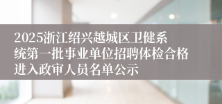 2025浙江绍兴越城区卫健系统第一批事业单位招聘体检合格进入政审人员名单公示