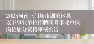 2025河南三门峡市湖滨区县以下事业单位招聘联考事业单位岗位加分资格审核公告