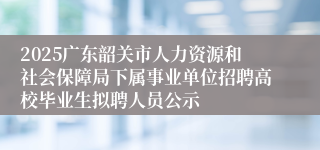 2025广东韶关市人力资源和社会保障局下属事业单位招聘高校毕业生拟聘人员公示