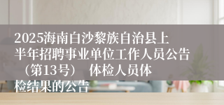 2025海南白沙黎族自治县上半年招聘事业单位工作人员公告 （第13号）  体检人员体检结果的公告