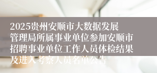2025贵州安顺市大数据发展管理局所属事业单位参加安顺市招聘事业单位工作人员体检结果及进入考察人员名单公告