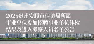 2025贵州安顺市信访局所属事业单位参加招聘事业单位体检结果及进入考察人员名单公告