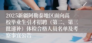 2025新疆阿勒泰地区面向高校毕业生引才招聘（第二、第三批递补）体检合格人员名单及考察事宜公告