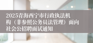 2025青海西宁市行政执法机构（非参照公务员法管理）面向社会公招聘面试通知