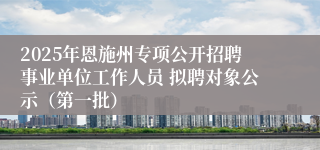 2025年恩施州专项公开招聘事业单位工作人员 拟聘对象公示（第一批）